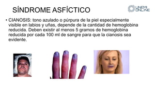 SÍNDROME ASFÍCTICO
• CIANOSIS: tono azulado o púrpura de la piel especialmente
visible en labios y uñas, depende de la cantidad de hemoglobina
reducida. Deben existir al menos 5 gramos de hemoglobina
reducida por cada 100 ml de sangre para que la cianosis sea
evidente.
 