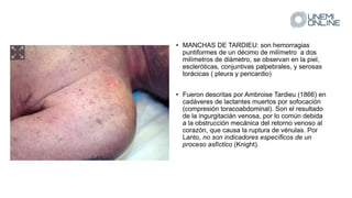 • MANCHAS DE TARDIEU: son hemorragias
puntiformes de un décimo de milímetro a dos
milímetros de diámetro, se observan en la piel,
escleróticas, conjuntivas palpebrales, y serosas
torácicas ( pleura y pericardio)
• Fueron descritas por Ambroise Tardieu (1866) en
cadáveres de lactantes muertos por sofocación
(compresión toracoabdominal). Son el resultado
de la ingurgitacián venosa, por lo común debida
a la obstrucción mecánica del retorno venoso al
corazón, que causa la ruptura de vénulas. Por
Lanto, no son indicadores específicos de un
proceso asfíctico (Knight).
 
