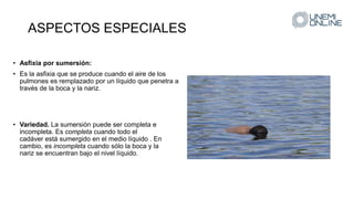 ASPECTOS ESPECIALES
• Asfixia por sumersión:
• Es la asfixia que se produce cuando el aire de los
pulmones es remplazado por un líquido que penetra a
través de la boca y la nariz.
• Variedad. La sumersión puede ser completa e
incompleta. Es completa cuando todo el
cadáver está sumergido en el medio líquido . En
cambio, es incompleta cuando sólo la boca y la
nariz se encuentran bajo el nivel líquido.
 