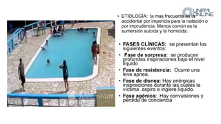 • ETIOLOGÍA: la mas frecuente es la
accidental por impericia para la natación o
por imprudencia. Menos común es la
sumersión suicida y la homicida.
• FASES CLÍNICAS: se presentan los
siguientes eventos:
• Fase de sorpresa: se producen
profundas inspiraciones bajo el nivel
líquido
• Fase de resistencia: Ocurre una
leve apnea.
• Fase de disnea: Hay enérgicas
inspiraciones durante las cuales la
víctima aspira e ingiere líquido.
• Fase agónica: Hay convulsiones y
pérdida de conciencia
 
