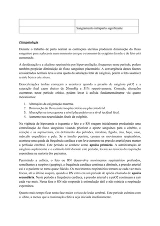 Sangramento intraparto significante
Fisiopatologia
Durante o trabalho de parto normal as contrações uterinas produzem diminuição do fluxo
sanguíneo para a placenta num momento em que o consumo de oxigênio da mãe e do feto está
aumentado.
A desidratação e a alcalose respiratória por hiperventilação, frequentes neste período, podem
também propiciar diminuição do fluxo sanguíneo placentário. A convergência destes fatores
considerados normais leva a uma queda da saturação fetal de oxigênio, porém o feto saudável
resiste bem a este stress.
Desacelerações tardias começam a acontecer quando a pressão de oxigénio paO2 e a
saturação fetal caem abaixo de 20mmHg e 31% respetivamente. Contudo, alterações
ocorrentes neste período crítico, podem levar à asfixia fundamentalmente via quatro
mecanismos:
1. Alterações da oxigenação materna.
2. Diminuição do fluxo materno-placentário ou placento-fetal.
3. Alterações na troca gasosa a nível placentário ou a nível tecidual fetal.
4. Aumento nas necessidades fetais de oxigênio.
Na vigência de hipoxemia e isquemia o feto e o RN reagem inicialmente produzindo uma
centralização do fluxo sanguíneo visando priorizar o aporte sanguíneo para o cérebro, o
coração e as supra-renais, em detrimento dos pulmões, intestino, fígado, rins, baço, osso,
músculo esquelético e pele. Se o insulto persiste, cessam os movimentos respiratórios,
acontece uma queda da frequência cardíaca e um leve aumento na pressão arterial para manter
a perfusão cerebral. Este período se conhece como apnéia primária. A administração de
oxigênio suplementar e o estímulo tátil durante este período, levam ao reinicio da respiração
espontânea na maioria dos pacientes.
Persistindo a asfixia, o feto ou RN desenvolve movimentos respiratórios profundos,
semelhantes a suspiros (gasping), a frequência cardíaca continua a diminuir, a pressão arterial
cai e o paciente se torna quase flácido. Os movimentos respiratórios tornam-se cada vez mais
fracos, até o último suspiro, quando o RN entra em um período de apnéia chamado de apnéia
secundária. Neste período a frequência cardíaca, a pressão arterial e a paO2 continuam a cair
cada vez mais. Nesta fase o RN não responde à estimulação tátil e não reinicia a respiração
espontânea.
Quanto mais tempo ficar nesta fase maior o risco de lesão cerebral. Este período culmina com
o óbito, a menos que a reanimação efetiva seja iniciada imediatamente.
 