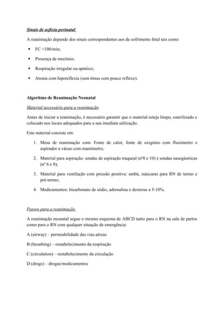 Sinais de asfixia perinatal
A reanimação depende dos sinais correspondentes aos de sofrimento fetal tais como:
 FC <100/min;
 Presença de mecónio;
 Respiração irregular ou apnéico;
 Atonia com hiporeflexia (sem tónus com pouco reflexo).
Algoritmo de Reanimação Neonatal
Material necessário para a reanimação
Antes de iniciar a reanimação, é necessário garantir que o material esteja limpo, esterilizado e
colocado nos locais adequados para a sua imediata utilização.
Este material consiste em:
1. Mesa de reanimação com: Fonte de calor, fonte de oxigénio com fluxómetro e
aspirador a vácuo com manómetro;
2. Material para aspiração: sondas de aspiração traqueal (nº8 e 10) e sondas nasogástricas
(nº 6 e 8);
3. Material para ventilação com pressão positiva: ambú, máscaras para RN de termo e
pré-termo;
4. Medicamentos: bicarbonato de sódio, adrenalina e dextrose a 5-10%.
Passos para a reanimação
A reanimação neonatal segue o mesmo esquema de ABCD tanto para o RN na sala de partos
como para o RN com qualquer situação de emergência:
A (airway) – permeabilidade das vias aéreas
B (breathing) – restabelecimento da respiração
C (circulation) – restabelecimento da circulação
D (drugs) – drogas/medicamentos
 