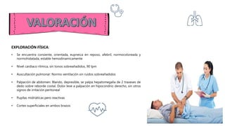 EXPLORACIÓN FÍSICA:
• Se encuentra consiente, orientada, eupneica en reposo, afebril, normocoloreada y
normohidatada, estable hemodinamicamente
• Nivel cardíaco rítmica, sin tonos sobreañadidos, 90 lpm
• Auscultación pulmonar: Normo ventilación sin ruidos sobreañadidos
• Palpación de abdomen: Blando, depresible, se palpa hepatomegalia de 2 traveses de
dedo sobre reborde costal. Dolor leve a palpación en hipocondrio derecho, sin otros
signos de irritación peritoneal
• Pupilas midriáticas pero reactivas
• Cortes superficiales en ambos brazos
 