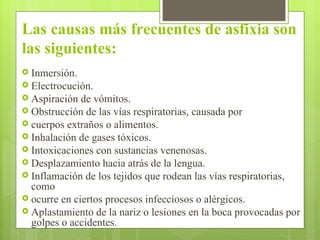 Las causas más frecuentes de asfixia son las siguientes: Inmersión. Electrocución. Aspiración de vómitos. Obstrucción de las vías respiratorias, causada por cuerpos extraños o alimentos. Inhalación de gases tóxicos. Intoxicaciones con sustancias venenosas. Desplazamiento hacia atrás de la lengua. Inflamación de los tejidos que rodean las vías respiratorias, como ocurre en ciertos procesos infecciosos o alérgicos. Aplastamiento de la nariz o lesiones en la boca provocadas por golpes o accidentes. 