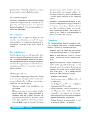 pendiendo la severidad de la injuria inicial se mane-      fetal agudo como, líquido amniótico con meco-
ja ayuno en los primeros 2 a 5 días de vida.               nio, disminución en la frecuencia cardiaca y rit-
                                                           mo cardiaco fetal, deben ser detectadas a tiempo
                                                           y llevar a decidir realizar o no una cesárea de
Efectos hematológicos
                                                           urgencia.
La hipoxia isquemía a nivel hepático determina la
                                                        - Diagnóstico y manejo en sala de partos: las pun-
disfunción en la producción de los factores de coa-
                                                          tuaciones de Apgar menores a 3 persistentes más
gulación y a nivel de la médula ósea, disfunción
                                                          de 5 minutos son evidencia de asﬁxia. Contar
plaquetaria, pudiendo llevar a una coagulación in-
                                                          con todos los medios necesarios para una ade-
travascular diseminada.
                                                          cuada reanimación neonatal y una persona en-
                                                          trenada en ello, cambia en forma determinante el
Efectos hepáticos                                         pronóstico ﬁnal de estos pacientes.
Se expresa como un hígado de choque, se debe
controlar función hepática con niveles de transa-       Tratamiento
minasas, factores de coagulación, albuminemia, bi-
                                                        Una vez diagnosticada la asﬁxia perinatal, el mane-
lirrubinemia y detección de los niveles séricos de
                                                        jo del recién nacido se realiza en terapia intensiva
amonio.
                                                        neonatal, siguiendo las siguientes directrices:
                                                        1. Mantener niveles de oxemia adecuados, evitan-
Efectos pulmonares                                         do la hipoxemia que puede exacerbar la lesión.
Tanto la hipoxia, la acidosis y la hipercarbia deter-   2. Evitar la hipercapnea por riesgo de vasodila-
minan un aumento de la resistencia vascular pulmo-         tación y disminución del ﬂujo sanguíneo cere-
nar e hipertensión pulmonar persistente que ocasio-        bral.
na sintomatología de diﬁcultad respiratoria y reque-
                                                        3. Optimizar la perfusión y evitar la reperfusión
rimientos de oxígenoterapia o ventilación asistida,
                                                           de los tejidos que puede producir que la zona
esta injuria puede llevar a hemorragia pulmonar y
                                                           infartada se torne hemorrágica. Se recomienda
edema pulmonar.
                                                           mantener una presión arterial media (PAM) de
                                                           45 a 50 en RNT y 35 a 40 en RNPT con pesos
Medidas preventivas                                        menores a 2000g, para esto se requiere:
Al ser la asﬁxia una patología de muy difícil manejo       • Monitorización continúa.
y mal pronóstico en un porcentaje elevado de los           • Presión venosa central en RNT entre 5-8 y 3-5
neonatos afectados, las medidas preventivas siguen           en pretérminos.
siendo una intervención esencial.                          • Uso de dopamina, en dosis de 2 a 5 g/kg/min
- Valoración prenatal: estudio antecedentes y con-           para mejorar la perfusión renal.
  trol prenatal                                            • En miocardiopatía asﬁctica se recomienda el
- Monitoreo perinatal: la monitorización de la fre-          uso dobutamina entre 5 a 10 g/kg/min. De-
  cuencia cardiaca fetal y estudio ecográﬁco de              pendiendo el caso, se puede usar beta agonis-
  ﬂujometría fetal, son exámenes auxiliares que              tas periféricos como el isoproterenol, alfa blo-
  disponemos en nuestro medio. También se puede              queantes periféricos y nitroprusiato.
  tomar el pH de piel de la cabeza fetal, cuando es        • Reducir al mínimo la administración en bolo
  necesario. La presencia de signos de sufrimiento           de sustancias coloides y bicarbonato.


  ASFIXIA NEONATAL / Tejerina H.                                                                      148
 