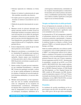 • Efectuar reposición de volúmenes en forma             ciclooxigenasa (indometacina), estimulantes de
     lenta.                                                los receptores benzodiazepínicos (midazolam),
   • Reducir al mínimo la administración de agua           favorecedores de la síntesis proteica (dexameta-
     libre (perdidas insensibles más diuresis).            sona) y vasodilatadores (prostaciclina), ninguno
                                                           con evidencia cientíﬁca signiﬁcativa como para
   • El empleo juicioso de agentes presores, puede
                                                           sugerir su uso en forma normada.
     disminuir al mínimo la necesidad de usar co-
     loides.
   • Medición de presión intracraneala de ser posi-    Terapia con hipotermia en asﬁxia perinatal
     ble.                                              El uso de hipotermia ha mostrado en diversos tra-
4. Mantener niveles de glicemia adecuados para         bajos de investigación ser una medida de resultados
   aportar suﬁciente sustrato al cerebro. Existe un    prometedores con disminución signiﬁcativa tanto
   estado hiper insulínico en neonatos asfícticos de   en la mortalidad como en las secuelas.
   causa desconocida con un déﬁcit de glucógeno        La disminución en 3ºC de la temperatura corporal o
   secundario a liberación de catecolaminas. Des-      el enfriamiento selectivo de la cabeza, se ha usado
   pués de una fase inicial de hiperglicemia sobre-    en diversos protocolos experimentales y humanos.
   viene hipoglicemia, que puede llegar a requerir     Actualmente existen trabajos bajo las exigencias de
   cargas de glucosa de 9 a 15 mg/kg/min., durante     la medicina basada en evidencia, en Reino Unido
   periodos breves.                                    (proyecto TOBY), en Australia (proyecto ICE), en
5. Evitar la hipocalcemia, a pesar de que no tiene     Europa y en China.
   efecto protector a nivel cerebral.                  Sobre los estudios publicados con evidencia cientíﬁ-
6. Manejo de convulsiones; se recomienda el uso        ca signiﬁcativa, esta el estudio publicado en Lancet
   de fenobarbital 20 mg/kg/dosis ante la primera      el 2005(7), con enfriamiento selectivo de la cabeza,
   crisis y una dosis de mantenimiento de 3 a 5        donde se estudiaron 234 neonatos con encefalopatía
   mg/kg/día. Algunos grupos usan fenobarbital         moderada y severa con enfriamiento de inicio en las
   en forma preventiva ante la clínica evidente de     primeras 6 horas de vida y por 72 horas, mantenien-
   EHI. De persistir convulsiones se puede usar fe-    do una temperatura rectal de 34,5ºC, disminuyendo
   nitoina o midazolam.                                la mortalidad y secuelas de un 65,9% a un 47,6%
                                                       (p=0.01, OR 0,42(022-0,8). Otro estudio multicén-
7. Edema cerebral. Se puede prevenir mantenien-
                                                       trico, con enfriamiento de todo el cuerpo, publicado
   do una estabilidad hemodinámica y adecuada
                                                       por la NICHD (National Institute of Child Health
   PIC. Existen dos patologías asociadas a asﬁxia
                                                       and Development), en New England Journal the
   en las que se puede predisponer la sobrecarga
                                                       2005, estudio de 208 neonatos con EHI, disminu-
   de volumen, el síndrome de secreción inadecua-
                                                       yendo la temperatura corporal a 33,5ºc por 72 horas,
   da de hormona antidiurética y la necrosis tubu-
                                                       mostrando una disminución de cerca del 30% de en-
   lar aguda.
                                                       cefalopatias severas (RR 0,72(0,55-0.93)), sin tener
8. Medidas neuro-protectoras; se han experimen-        diferencias signiﬁcativas en las secuelas.
   tado una serie de medidas neuroprotectoras
   como ser: antagonistas de los receptores de
   neurotrasmisores excitotóxicos, eliminadores        Pronóstico
   de radicales libres (superóxido dismutasa, vita-    La incidencia de secuelas neurológicas en los su-
   mina E), bloqueadores de los canales del cal-       pervivientes es de 20 a 45%, de estas 40% son míni-
   cio (nifedipina, nicardipina), inhibidores de la    mas y 60% graves. De los que sufren encefalopatía


  ASFIXIA NEONATAL / Tejerina H.                                                                    149
 
