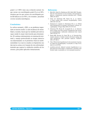 grado I, el 100% tiene una evolución normal, los       Referencias
que cursan con encefalopatía grado II en un 80%,       1. Bhat MA, Shah ZA, Makhdoomi MS, Mufti MH. Theophy-
                                                          lline for renal function in term neonates with perinatal as-
mientras que los que cursan con encefalopatía gra-        phyxia: a randomized, placebo-controlled trial. J Pediatr
do III fallecen en un 50% y los restantes presentan       2006;149:180-4.
severas secuelas neurológicas.                         2. Gunn AJ, Gluckman PD, Wyatt JS, et. al. Selecti-
                                                          ve head cooling after neonatal encephalopathy. Lancet
                                                          2005;365:1619–20.
                                                       3. Shankaran S, Laptook A, Ehrenkranz RA, et. al. Whole
Conclusiones                                              body hypothermia for neonates with hypoxic ischemic en-
La asﬁxia neonatal y EHI, es un problema impor-           cephalopathy. N Engl J Med 2005;353:1574–84.
                                                       4. Gluckman PD, Wyatt JS, Azzopardi D, et. al. Selective
tante en nuestro medio. La alta incidencia de morta-      head cooling with mild systemic hypothermia after neona-
lidad y secuelas, hacen que las medidas preventivas       tal encephalopathy: multicentre randomised trial. Lancet
                                                          2005;365:663–70.
sigan siendo la mejor intervención para disminuir-
                                                       5. Battin MR, Dezoete JA, Gunn TR, et. al. Neurodevelop-
las. El continuo entrenamiento en reanimación neo-        mental outcome of infants treated with head cooling and
natal y manejo protocolizado en terapia intensiva         mild hypothermia after perinatal asphyxia. Pediatrics
                                                          2001;107:480–4.
son determinantes en el pronóstico ﬁnal de morbi-
                                                       6. Toby. Whole body hypothermia for the treatment of perina-
mortalidad. Los nuevos estudios en hipotermia nos         tal asphyxial encephalopathy. Localizable en: http://www.
dan nuevas armas en el manejo de esta enfermedad,         npeu.ox.ac.uk/Toby.
teniendo que esperar la validación cientíﬁca de los    7. neonEuro.network. Induced systemic hypothermia in as-
                                                          phyxiated new-born infants a randomized, controlled, mul-
mismos, para poder aplicarlas rutinariamente.             ticenter study. Localizable en: www.neonatal-research.at




  ASFIXIA NEONATAL / Tejerina H.                                                                             150
 