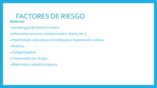 FACTORES DE RIESGO
Maternos
Hemorragia del tercer trimestre.
Infecciones (urinaria, corioamnionitis, sepsis, etc.).
Hipertensión inducida por el embarazo o Hipertensión crónica.
Anemia.
 Colagenopatías.
 Intoxicación por drogas.
Mala historia obstétrica previa.
 