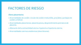 FACTORES DE RIESGO
Útero-placentarios
• Anormalidades de cordón: circular de cordón irreductible, procúbito y prolapso de
cordón umbilical.
• Anormalidades placentarias: placenta previa, desprendimiento prematuro de
placenta.
• Alteración de la contractilidad uterina: hipotonía o hipertonía uterina.
• Anormalidades uterinas anatómicas (útero bicorne).
 