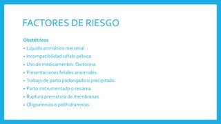 FACTORES DE RIESGO
Obstétricos
• Líquido amniótico meconial.
• Incompatibilidad céfalo pélvica.
• Uso de medicamentos: Oxitocina.
• Presentaciones fetales anormales.
• Trabajo de parto prolongado o precipitado.
• Parto instrumentado o cesárea.
• Ruptura prematura de membranas.
• Oligoamnios o polihidramnios.
 