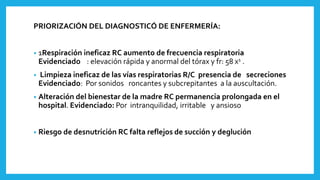 PRIORIZACIÓN DEL DIAGNOSTICÓ DE ENFERMERÍA:
• 1Respiración ineficaz RC aumento de frecuencia respiratoria
Evidenciado : elevación rápida y anormal del tórax y fr: 58 x1 .
• Limpieza ineficaz de las vías respiratorias R/C presencia de secreciones
Evidenciado: Por sonidos roncantes y subcrepitantes a la auscultación.
• Alteración del bienestar de la madre RC permanencia prolongada en el
hospital. Evidenciado: Por intranquilidad, irritable y ansioso
• Riesgo de desnutrición RC falta reflejos de succión y deglución
 
