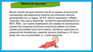 Motivo de atencion
Recién nacido de parto distosico de 38 ss ingresa al servicio de
neonatología del alojamiento conjunto por presentar cianosis
generalizada con un apgar de 4-8, distres respiratorio, reflejos
ausentes, hipo actico deprimido, ventilando espontáneamente en
REH, REN, con buena implantación del cabello sin laceraciones,
pupilas foto-reactivas isocóricas conjuntivas pálidas con fosas
nasales permeables boca semi-reseca, miembros superiores sin
presencia de hematomas, pasando solución dextrosa a 10 micro
gotas con una vía premiable, o2 a libre demanda
 