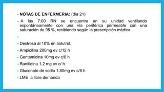 • NOTAS DE ENFERMERIA: (día 21)
• A las 7:00 RN se encuentra en su unidad ventilando
espontáneamente con una vía periférica permeable con una
saturación de 95 %, recibiendo según la prescripción médica:
•
• Dextrosa al 10% en bolutrol.
• Ampicilina 200mg ev c/12 h
• Gentamicina 10mg ev c/8 h
• Ranitidina 1,2 mg ev c/ h
• Gluconato de sodio 1.80mg ev c/8 h
• LME a libre demanda
 