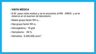 • VISITA MÉDICA
• 8:30 pasa visita medica y se le encuentra al RN AREG y se le
observa en el examen de laboratorio:
• Madre grupo factor RH o₊ .
• Hija grupo factor RH o₊
• Hemoglobina : 19 g/dl
• Hematocrio : 59 %
• Hematíes: 6.490.000 xmm3
 