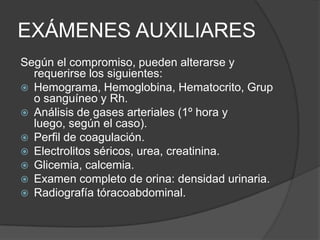 EXÁMENES AUXILIARES
Según el compromiso, pueden alterarse y
  requerirse los siguientes:
 Hemograma, Hemoglobina, Hematocrito, Grup
  o sanguíneo y Rh.
 Análisis de gases arteriales (1º hora y
  luego, según el caso).
 Perfil de coagulación.
 Electrolitos séricos, urea, creatinina.
 Glicemia, calcemia.
 Examen completo de orina: densidad urinaria.
 Radiografía tóracoabdominal.
 