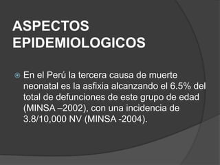 ASPECTOS
EPIDEMIOLOGICOS

   En el Perú la tercera causa de muerte
    neonatal es la asfixia alcanzando el 6.5% del
    total de defunciones de este grupo de edad
    (MINSA –2002), con una incidencia de
    3.8/10,000 NV (MINSA -2004).
 