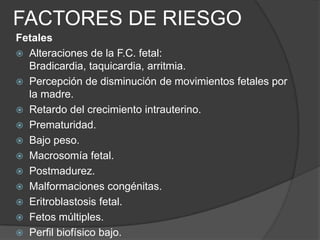 FACTORES DE RIESGO
Fetales
 Alteraciones de la F.C. fetal:
  Bradicardia, taquicardia, arritmia.
 Percepción de disminución de movimientos fetales por
  la madre.
 Retardo del crecimiento intrauterino.
 Prematuridad.
 Bajo peso.
 Macrosomía fetal.
 Postmadurez.
 Malformaciones congénitas.
 Eritroblastosis fetal.
 Fetos múltiples.
 Perfil biofísico bajo.
 
