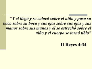 “ Y el llegó y se colocó sobre el niño y puso su boca sobre su boca y sus ojos sobre sus ojos y sus manos sobre sus manos y él se estrechó sobre el niño y el cuerpo se tornó tibio” II Reyes 4:34 