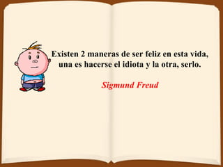 Existen 2 maneras de ser feliz en esta vida,  una es hacerse el idiota y la otra ,  serlo.  Sigmund Freud   