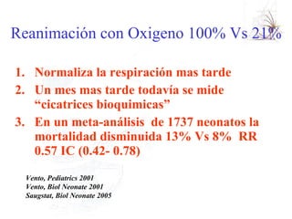 Reanimación con Oxigeno 100% Vs 21%  Normaliza la respiración mas tarde Un mes mas tarde todavía se mide “cicatrices bioquimicas” En un meta-análisis  de 1737 neonatos la mortalidad disminuida 13% Vs 8%  RR 0.57 IC (0.42- 0.78)  Vento, Pediatrics 2001  Vento, Biol Neonate 2001 Saugstat, Biol Neonate 2005 