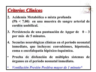 Criterios Clínicos : Acidemia Metabólica o mixta profunda  (Ph < 7.00)  en una muestra de sangre arterial de cordón umbilical. Persistencia de una puntuación de Apgar de  0 – 3 por más  de 5 minutos. Secuelas neurológicas clínicas en el período neonatal inmediato, que incluyen: convulsiones, hipotonía, coma o encefalopatía hipóxico-isquémica. Prueba de disfunción de múltiples sistemas de órganos en el período neonatal inmediato. Ventilación Presión Positiva mayor de 1 minuto* 