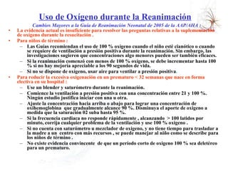 Uso de Oxígeno durante la Reanimación   Cambios Mayores a la Guía de Reanimación Neonatal de 2005 de la AAP/AHA : La evidencia actual es insuficiente para resolver las preguntas relativas a la suplementación de oxígeno durante la resucitación .  Para niños de término :  Las Guías recomiendan el uso de 100 % oxígeno cuando el niño esté cianótico o cuando se requiere de ventilación a presión positiva durante la reanimación. Sin embargo, las investigaciones sugieren que concentraciones algo menores pueden ser también eficaces.  Si la reanimación comenzó con menos de 100 % oxígeno, se debe incrementar hasta 100 % si no hay mejoría apreciable a los 90 segundos de vida.  Si no se dispone de oxígeno, usar aire para ventilar a presión positiva .  Para reducir la excesiva oxigenación en un prematuro < 32 semanas que nace en forma electiva en su hospital :  Use un blender y saturómetro durante la reanimación.  Comience la ventilación a presión positiva con una concentración entre 21 y 100 %. Ningún estudio justifica iniciar con una u otra.  Ajuste la concentración hacia arriba o abajo para lograr una concentración de oxihemoglobina  que gradualmente alcance 90 %. Disminuya el aporte de oxigeno a medida que la saturación 02 suba hasta 95 %.  Si la frecuencia cardiaca no responde rápidamente , alcanzando  > 100 latidos por minuto, corrija cualquier problema de la ventilación y use 100 % oxigeno .  Si no cuenta con saturómetro u mezclador de oxigeno, y no tiene tiempo para trasladar a la madre a un  centro con más recursos , se puede manejar al niño como se describe para los niños de término .  No existe evidencia convincente  de que un período corto de oxigeno 100 % sea deletéreo para un prematuro. 