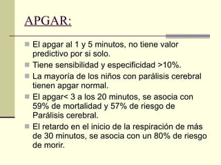 APGAR:   El apgar al 1 y 5 minutos, no tiene valor predictivo por si solo.  Tiene sensibilidad y especificidad >10%.  La mayoría de los niños con parálisis cerebral tienen apgar normal.  El apgar< 3 a los 20 minutos, se asocia con 59% de mortalidad y 57% de riesgo de Parálisis cerebral.  El retardo en el inicio de la respiración de más de 30 minutos, se asocia con un 80% de riesgo de morir.  