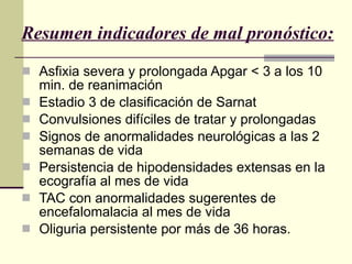 Resumen indicadores de mal pronóstico: Asfixia severa y prolongada Apgar < 3 a los 10 min. de reanimación  Estadio 3 de clasificación de Sarnat Convulsiones difíciles de tratar y prolongadas Signos de anormalidades neurológicas a las 2 semanas de vida Persistencia de hipodensidades extensas en la ecografía al mes de vida  TAC con anormalidades sugerentes de encefalomalacia al mes de vida  Oliguria persistente por más de 36 horas.   