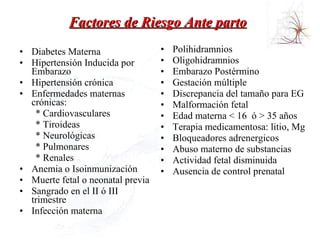 Factores de Riesgo Ante parto   Diabetes Materna  Hipertensión Inducida por Embarazo  Hipertensión crónica  Enfermedades maternas crónicas:  * Cardiovasculares  * Tiroideas  * Neurológicas  * Pulmonares  * Renales  Anemia o Isoinmunización  Muerte fetal o neonatal previa  Sangrado en el II ó III trimestre  Infección materna  Polihidramnios  Oligohidramnios  Embarazo Postérmino  Gestación múltiple  Discrepancia del tamaño para EG  Malformación fetal Edad materna < 16  ó > 35 años  Terapia medicamentosa: litio, Mg  Bloqueadores adrenergicos  Abuso materno de substancias  Actividad fetal disminuida Ausencia de control prenatal 
