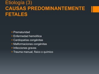 Etiología (3)
CAUSAS PREDOMINANTEMENTE
FETALES
 Prematuridad
 Enfermedad hemolítica
 Cardiopatías congénitas
 Malformaciones congénitas
 Infecciones graves
 Trauma manual, físico o químico
 
