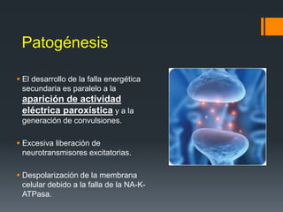 Patogénesis
 El desarrollo de la falla energética
secundaria es paralelo a la
aparición de actividad
eléctrica paroxística y a la
generación de convulsiones.
 Excesiva liberación de
neurotransmisores excitatorias.
 Despolarización de la membrana
celular debido a la falla de la NA-K-
ATPasa.
 
