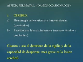 ASFIXIA PERINATAL. (DAÑOS OCASIONADOS)
1. CEREBRO.
a) Hemorragia periventricular o intraventricular.
(pretérmino)
b) Encefalopatía hipoxicoisquemica. (neonato término y
postérmino)
Cuanto > sea el deterioro de la vigilia y de la
capacidad de despertar, mas grave es la lesión
cerebral.
 