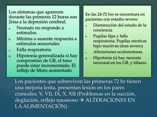 Los pacientes que sobreviven las primeras 72 hr tienen
una mejoría lenta, presentan lesión en los pares
craneales, V, VII, IX, X, XII (Problemas en la succión,
deglución, reflejo nauseoso  ALTERACIONES EN
LA ALIMENTACIÓN)
Los síntomas que aparecen
durante las primeras 12 horas son
2rias a la depresión cerebral.
a. Neonato no responde a
estímulos.
b. Mínima o ausente respuesta a
estímulos sensoriales
c. Falla respiratoria
d. Hipotonía generalizada si hay
compromiso de GB, el tono
puede estar incrementado. El
reflejo de Moro aumentado
En las 24-72 hrs se encontrara en
pacientes con estadio severo:
a. Disminución del estado de la
conciencia
b. Pupilas fijas y falla
respiratoria. Pupilas mioticas
hipo reactivas (mas severo)
c. Alteraciones oculomotoras.
d. Hipotonía (si hay necrosis
neuronal en los GB, y tálamo.
 