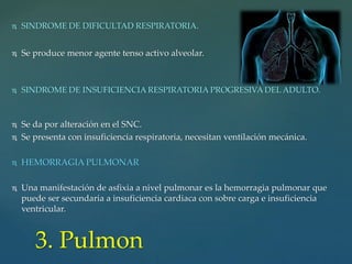  SINDROME DE DIFICULTAD RESPIRATORIA.
 Se produce menor agente tenso activo alveolar.
 SINDROME DE INSUFICIENCIA RESPIRATORIA PROGRESIVA DEL ADULTO.
 Se da por alteración en el SNC.
 Se presenta con insuficiencia respiratoria, necesitan ventilación mecánica.
 HEMORRAGIA PULMONAR
 Una manifestación de asfixia a nivel pulmonar es la hemorragia pulmonar que
puede ser secundaria a insuficiencia cardiaca con sobre carga e insuficiencia
ventricular.
3. Pulmon
 