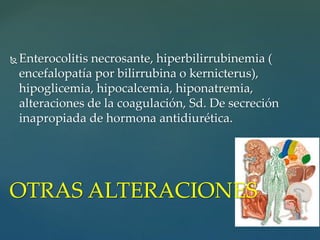  Enterocolitis necrosante, hiperbilirrubinemia (
encefalopatía por bilirrubina o kernicterus),
hipoglicemia, hipocalcemia, hiponatremia,
alteraciones de la coagulación, Sd. De secreción
inapropiada de hormona antidiurética.
OTRAS ALTERACIONES
 