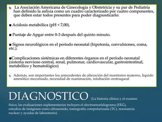  La Asociación Americana de Ginecología y Obstetricia y su par de Pediatría
han definido la asfixia como un cuadro caracterizado por cuatro componentes,
que deben estar todos presentes para poder diagnosticarlo:
■ Acidosis metabólica (pH < 7,00).
■ Puntaje de Apgar entre 0-3 después del quinto minuto.
■ Signos neurológicos en el período neonatal (hipotonía, convulsiones, coma,
etc.).
■Complicaciones sistémicas en diferentes órganos en el período neonatal
(sistema nervioso central, renal, pulmonar, cardiovascular, gastrointestinal,
metabólico y hematológico)
 Además, son importantes los antecedentes de alteración del monitoreo materno, líquido
amniótico meconiado, necesidad de reanimación, intubación orotraqueal
DIAGNOSTICO (La historia clínica y el examen
físico; las evaluaciones suplementarias incluyen el electroencefalograma (EEG),
estudios de imágenes como ultrasonido, tomografía computarizada (TC), resonancia
nuclear y ayudas de laboratorio)
 