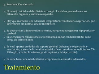 Reanimación adecuada
 El manejo inicial se debe dirigir a corregir los daños generados en los
diferentes órganos y sistemas corporales
 Hay que mantener una adecuada temperatura, ventilación, oxigenación, que
determinen un normal estado metabólico
 Se debe evitar la hipotensión sistémica, porque puede generar hipoperfusión
cerebral
 Si se encuentra convulsiones se recomienda iniciar con fenobarbital como
droga de primera línea
 Es vital aportar cuidados de soporte general (adecuada oxigenación y
ventilación, sostén de la tensión arterial y de un estado normoglicémico 75-
100 mg/d, y evitar la sobrecarga de líquidos y la hipertermia).
 Se debe hacer una rehabilitación temprana con estímulos adecuados.
Tratamiento
 