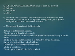  SULFATO DE MAGNESIO. Disminuye la parálisis cerebral.
 Opiodes
 Aluporinol
 VIT. E
 HIPOTERMIA: Se emplea leve hipotermia con disminución de la
temperatura corporal entre 1 a 3 grados centígrados (33-34 grados
centígrados) con una duración de 72 horas.
 Mecanismo de acción de la hipotermia:
Reduce el metabolismo cerebral.
Disminuye la utilización de energía.
Reduce/suprime la acumulación de los aminoácidos citotóxicos y el óxido
nítrico.
Inhibe la cascada inflamatoria y el factor activador de plaquetas.
Suprime la actividad de radicales libres.
Disminuye la falla energética secundaria.
Inhibe la apoptosis.
Disminuye la extensión del daño cerebral
 