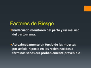 Factores de Riesgo
Inadecuado monitoreo del parto y un mal uso
del partograma.
Aproximadamente un tercio de las muertes
por asfixia-hipoxia en los recién nacidos a
términos sanos era probablemente prevenible
 