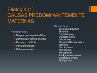 Etiología (1)
CAUSAS PREDOMINANTEMENTE
MATERNAS
 Mecánicas:
 Desproporción pelvicefálica
 Contracción uterina anormal
 Embarazo múltiple
 Parto prolongado
 Malposición fetal
Generales:
Toxicosis gravídica
Toxemia
Preeclampsia
Diabetes grave
Infecciones
Neumopatías agudas y
crónicas
Cardiopatías
Nefropatías
Hemopatías
Analgesia-anestesia
Embarazo juvenil
Multiparidad
 