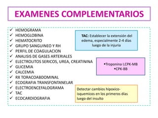  HEMOGRAMA
 HEMOGLOBINA
 HEMATOCRITO
 GRUPO SANGUINEO Y RH
 PERFIL DE COAGULACION
 ANALISIS DE GASES ARTERIALES
 ELECTROLITOS SERICOS, UREA, CREATININA
 GLICEMIA
 CALCEMIA
 RX TORACOABDOMINAL
 ECOGRAFIA TRANSFONTANELAR
 ELECTROENCEFALOGRAMA
 TAC
 ECOCARDIOGRAFIA
EXAMENES COMPLEMENTARIOS
TAC: Establecer la extensión del
edema, especialmente 2-4 días
luego de la injuria
Detectar cambios hipoxico-
isquemicos en los primeros días
luego del insulto
Troponina I,CPK-MB
CPK-BB
 