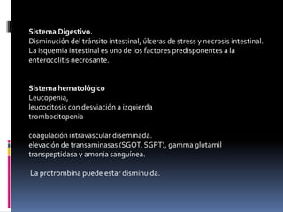 Sistema Digestivo.
Disminución del tránsito intestinal, úlceras de stress y necrosis intestinal.
La isquemia intestinal es uno de los factores predisponentes a la
enterocolitis necrosante.
Sistema hematológico
Leucopenia,
leucocitosis con desviación a izquierda
trombocitopenia
coagulación intravascular diseminada.
elevación de transaminasas (SGOT, SGPT), gamma glutamil
transpeptidasa y amonia sanguínea.
La protrombina puede estar disminuida.
 