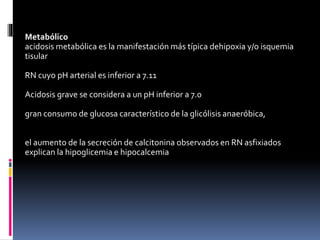 Metabólico
acidosis metabólica es la manifestación más típica dehipoxia y/o isquemia
tisular
RN cuyo pH arterial es inferior a 7.11
Acidosis grave se considera a un pH inferior a 7.0
gran consumo de glucosa característico de la glicólisis anaeróbica,
el aumento de la secreción de calcitonina observados en RN asfixiados
explican la hipoglicemia e hipocalcemia
 