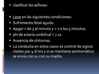  clasificar las asfixias:
 Leve en las siguientes condiciones:
 Sufrimiento fetal agudo.
 Apgar < de 3 al minuto y > 7 a los 5 minutos.
 pH de arteria umbilical > 7.11
 Ausencia de síntomas.
 La conducta en estos casos es control de signos
vitales por 4-6 hrs y si se mantiene asintomático
se envía con su con su madre.
 