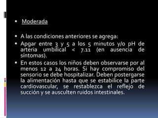  Moderada
 A las condiciones anteriores se agrega:
 Apgar entre 3 y 5 a los 5 minutos y/o pH de
arteria umbilical < 7.11 (en ausencia de
síntomas).
 En estos casos los niños deben observarse por al
menos 12 a 24 horas. Si hay compromiso del
sensorio se debe hospitalizar. Deben postergarse
la alimentación hasta que se estabilice la parte
cardiovascular, se restablezca el reflejo de
succión y se ausculten ruidos intestinales.
 