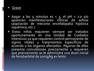  Grave
 Apgar a los 5 minutos es < 3, el pH < 7.0 y/o
aparecen manifestaciones clínicas de asfixia
(aspiración de meconio encefalopatía hipóxica
isquémica, etc.)
 Estos niños requieren siempre ser tratados
oportunamente en una Unidad de Cuidados
Intensivos ya que requieren control permanente de
signos vitales y tratamientos específicos de
acuerdo a los órganos afectados. Algunos de ellos
presenta convulsiones precozmente y requieren
que precozmente se le administre una dosis inicial
de fenobarbital de 20mg/kg ev lento
 