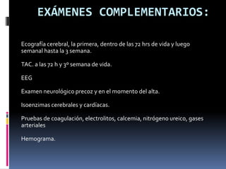 EXÁMENES COMPLEMENTARIOS:
Ecografía cerebral, la primera, dentro de las 72 hrs de vida y luego
semanal hasta la 3 semana.
TAC. a las 72 h y 3º semana de vida.
EEG
Examen neurológico precoz y en el momento del alta.
Isoenzimas cerebrales y cardíacas.
Pruebas de coagulación, electrolitos, calcemia, nitrógeno ureico, gases
arteriales
Hemograma.
 