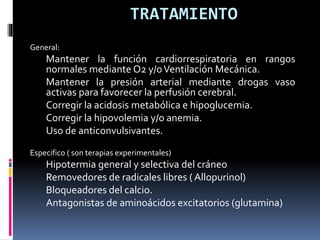 TRATAMIENTO
General:
Mantener la función cardiorrespiratoria en rangos
normales mediante O2 y/oVentilación Mecánica.
Mantener la presión arterial mediante drogas vaso
activas para favorecer la perfusión cerebral.
Corregir la acidosis metabólica e hipoglucemia.
Corregir la hipovolemia y/o anemia.
Uso de anticonvulsivantes.
Especifico ( son terapias experimentales)
Hipotermia general y selectiva del cráneo
Removedores de radicales libres ( Allopurinol)
Bloqueadores del calcio.
Antagonistas de aminoácidos excitatorios (glutamina)
 