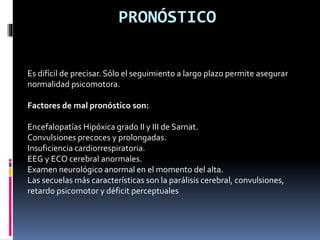 PRONÓSTICO
Es difícil de precisar. Sólo el seguimiento a largo plazo permite asegurar
normalidad psicomotora.
Factores de mal pronóstico son:
Encefalopatías Hipóxica grado II y III de Sarnat.
Convulsiones precoces y prolongadas.
Insuficiencia cardiorrespiratoria.
EEG y ECO cerebral anormales.
Examen neurológico anormal en el momento del alta.
Las secuelas más características son la parálisis cerebral, convulsiones,
retardo psicomotor y déficit perceptuales
 
