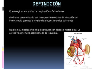 DEFINICIÓN
Etimológicamente falta de respiración o falta de aire
síndrome caracterizado por la suspensión o grave disminución del
intercambio gaseoso a nivel de la placenta o de los pulmones
hipoxemia, hipercapnia e hipoxia tisular con acidosis metabólica. La
asfixia va a menudo acompañada de isquemia.
 